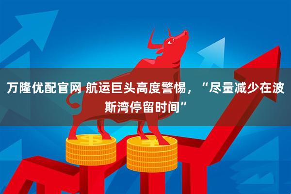 万隆优配官网 航运巨头高度警惕，“尽量减少在波斯湾停留时间”