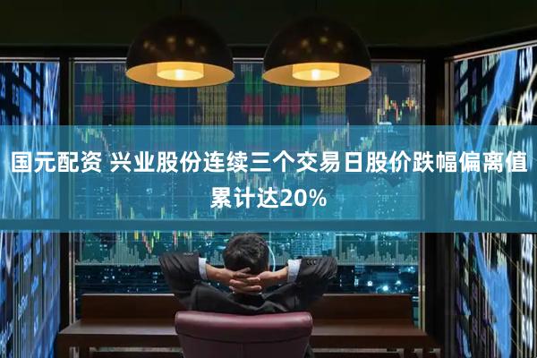 国元配资 兴业股份连续三个交易日股价跌幅偏离值累计达20%