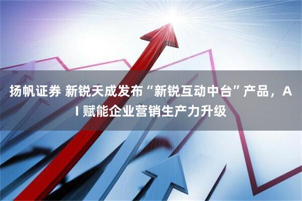 扬帆证券 新锐天成发布“新锐互动中台”产品，AI 赋能企业营销生产力升级