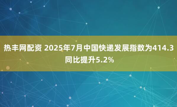 热丰网配资 2025年7月中国快递发展指数为414.3 同比提升5.2%