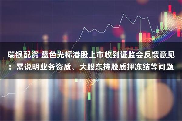 瑞银配资 蓝色光标港股上市收到证监会反馈意见：需说明业务资质、大股东持股质押冻结等问题