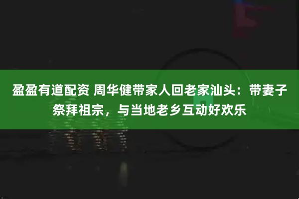盈盈有道配资 周华健带家人回老家汕头：带妻子祭拜祖宗，与当地老乡互动好欢乐