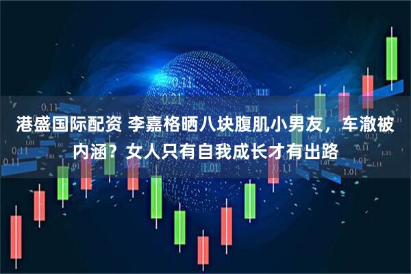 港盛国际配资 李嘉格晒八块腹肌小男友，车澈被内涵？女人只有自我成长才有出路