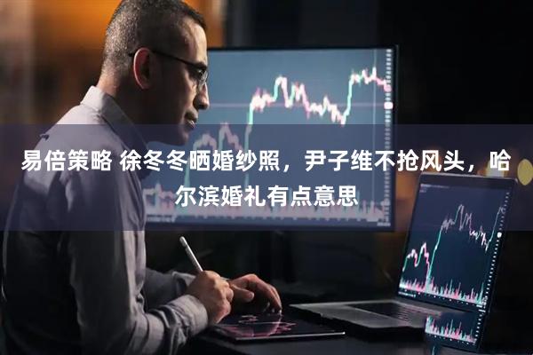 易倍策略 徐冬冬晒婚纱照，尹子维不抢风头，哈尔滨婚礼有点意思
