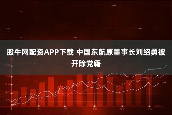 股牛网配资APP下载 中国东航原董事长刘绍勇被开除党籍