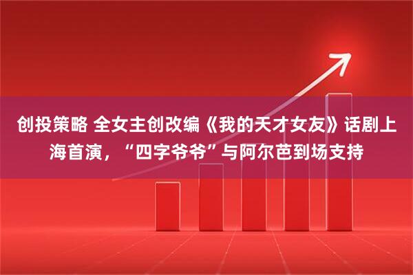 创投策略 全女主创改编《我的天才女友》话剧上海首演，“四字爷爷”与阿尔芭到场支持