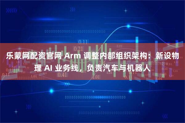 乐蒙网配资官网 Arm 调整内部组织架构：新设物理 AI 业务线，负责汽车与机器人
